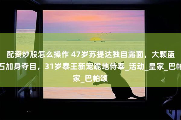 配资炒股怎么操作 47岁苏提达独自露面，大颗蓝宝石加身夺目，31岁泰王新宠跪地侍奉_活动_皇家_巴帕颂