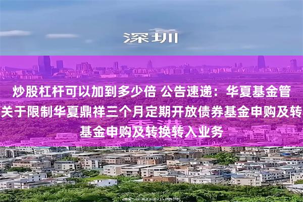 炒股杠杆可以加到多少倍 公告速递：华夏基金管理有限公司关于限制华夏鼎祥三个月定期开放债券基金申购及转换转入业务