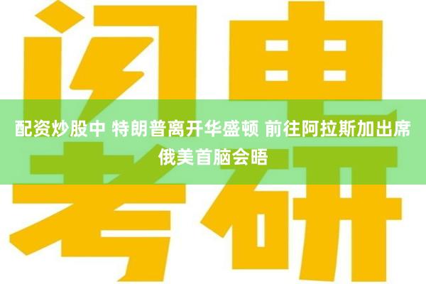 配资炒股中 特朗普离开华盛顿 前往阿拉斯加出席俄美首脑会晤