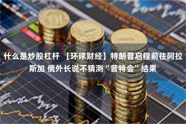 什么是炒股杠杆 【环球财经】特朗普启程前往阿拉斯加 俄外长说不猜测“普特会”结果