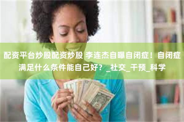 配资平台炒股配资炒股 李连杰自曝自闭症！自闭症满足什么条件能自己好？_社交_干预_科学