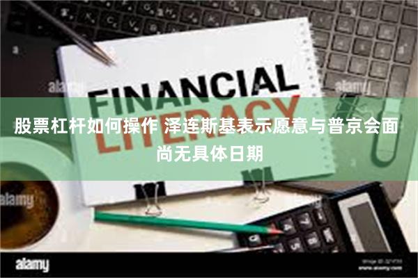 股票杠杆如何操作 泽连斯基表示愿意与普京会面 尚无具体日期
