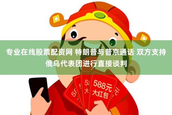 专业在线股票配资网 特朗普与普京通话 双方支持俄乌代表团进行直接谈判