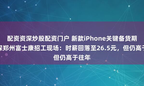 配资资深炒股配资门户 新款iPhone关键备货期，实探郑州富士康招工现场：时薪回落至26.5元，但仍高于往年