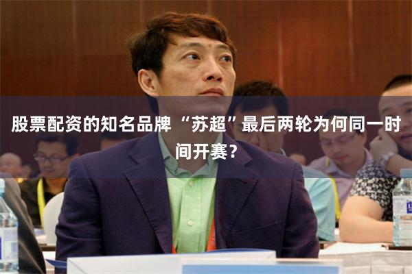 股票配资的知名品牌 “苏超”最后两轮为何同一时间开赛？