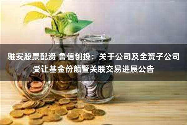 雅安股票配资 鲁信创投：关于公司及全资子公司受让基金份额暨关联交易进展公告