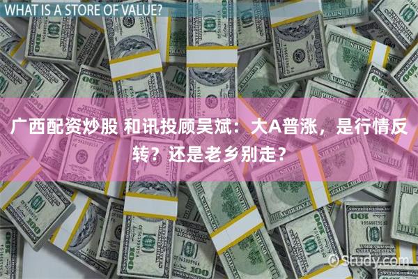 广西配资炒股 和讯投顾吴斌：大A普涨，是行情反转？还是老乡别走？