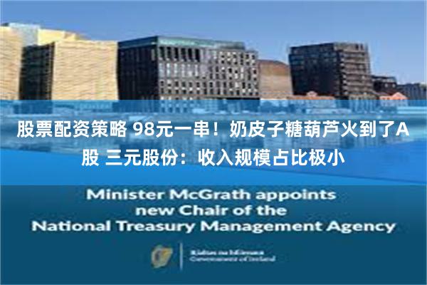 股票配资策略 98元一串！奶皮子糖葫芦火到了A股 三元股份：收入规模占比极小