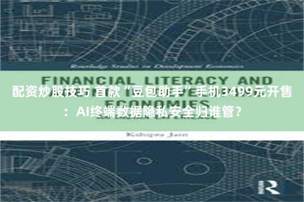 配资炒股技巧 首款“豆包助手”手机3499元开售：AI终端数据隐私安全归谁管？
