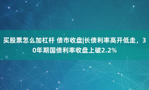 买股票怎么加杠杆 债市收盘|长债利率高开低走,30年期国债利率收盘上破2.2%