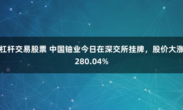 杠杆交易股票 中国铀业今日在深交所挂牌,股价大涨280.04%