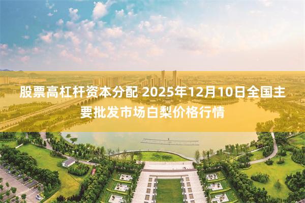 股票高杠杆资本分配 2025年12月10日全国主要批发市场白梨价格行情