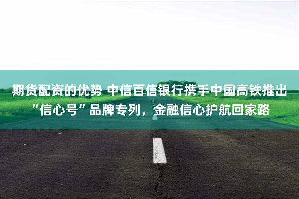 期货配资的优势 中信百信银行携手中国高铁推出“信心号”品牌专列，金融信心护航回家路