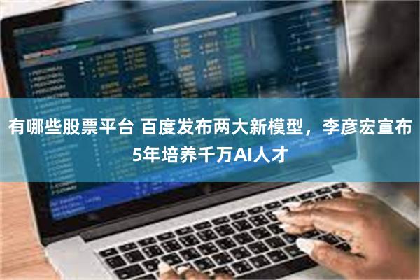 有哪些股票平台 百度发布两大新模型，李彦宏宣布5年培养千万AI人才