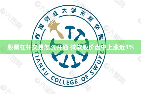股票杠杆交易怎么开通 微软股价盘中上涨近3%
