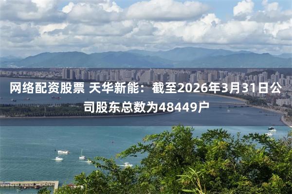 网络配资股票 天华新能：截至2026年3月31日公司股东总数为48449户