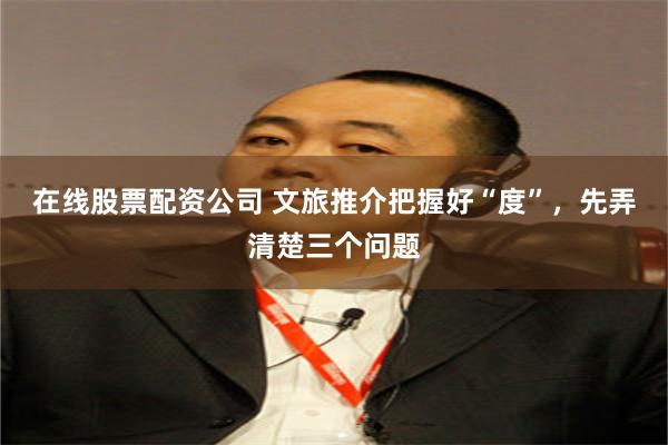 在线股票配资公司 文旅推介把握好“度”，先弄清楚三个问题