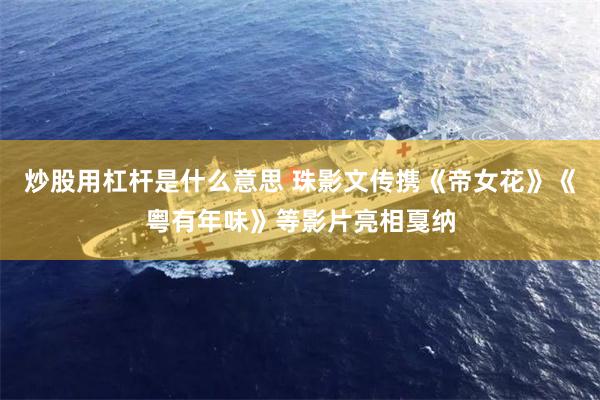炒股用杠杆是什么意思 珠影文传携《帝女花》《粤有年味》等影片亮相戛纳