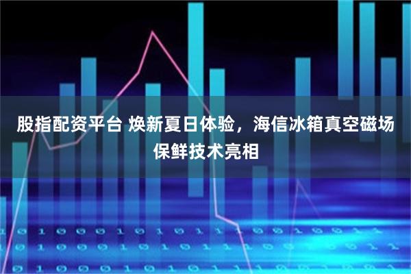 股指配资平台 焕新夏日体验，海信冰箱真空磁场保鲜技术亮相