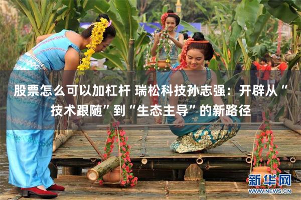 股票怎么可以加杠杆 瑞松科技孙志强：开辟从“技术跟随”到“生态主导”的新路径