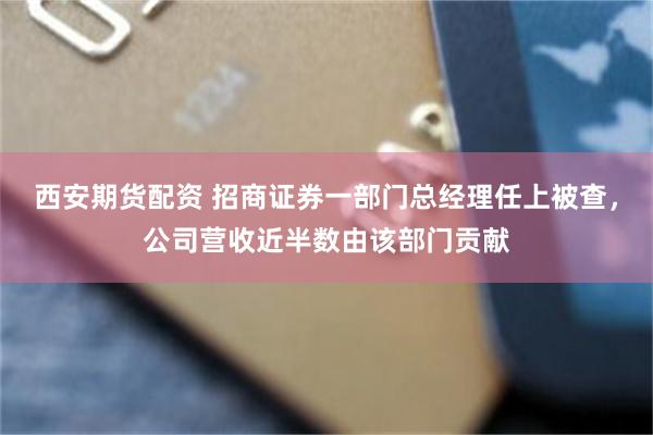 西安期货配资 招商证券一部门总经理任上被查，公司营收近半数由该部门贡献