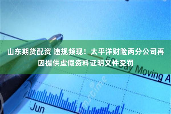 山东期货配资 违规频现！太平洋财险两分公司再因提供虚假资料证明文件受罚