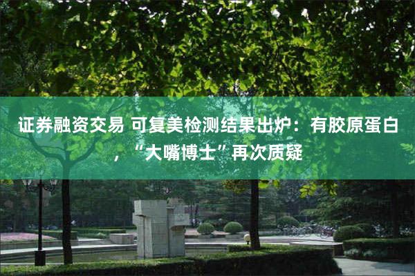 证券融资交易 可复美检测结果出炉：有胶原蛋白，“大嘴博士”再次质疑