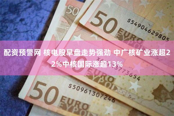 配资预警网 核电股早盘走势强劲 中广核矿业涨超22%中核国际涨超13%
