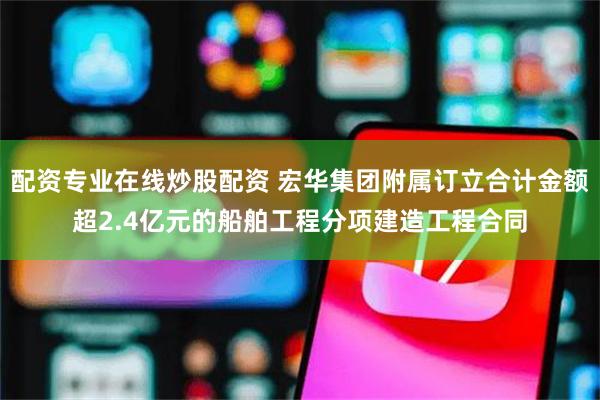 配资专业在线炒股配资 宏华集团附属订立合计金额超2.4亿元的船舶工程分项建造工程合同