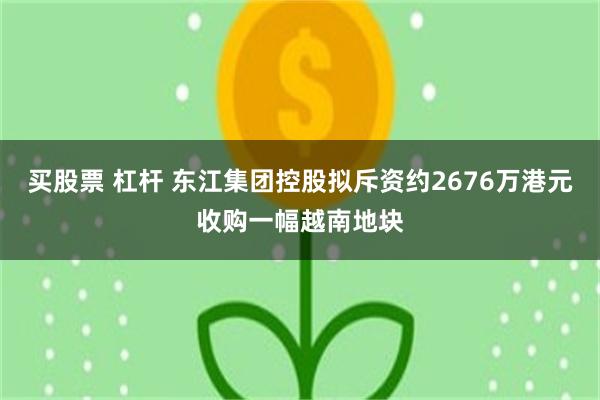 买股票 杠杆 东江集团控股拟斥资约2676万港元收购一幅越南地块