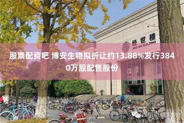 股票配资吧 博安生物拟折让约13.88%发行3840万股配售股份