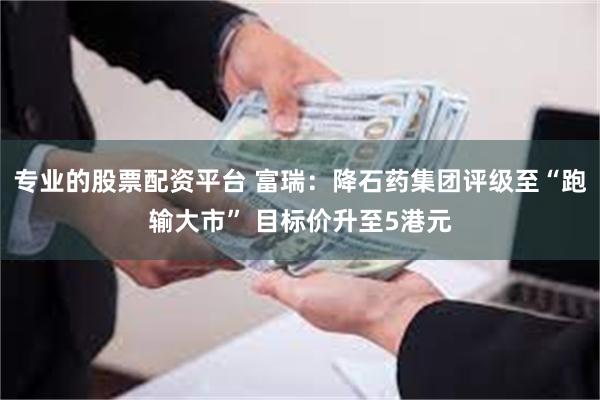 专业的股票配资平台 富瑞：降石药集团评级至“跑输大市” 目标价升至5港元