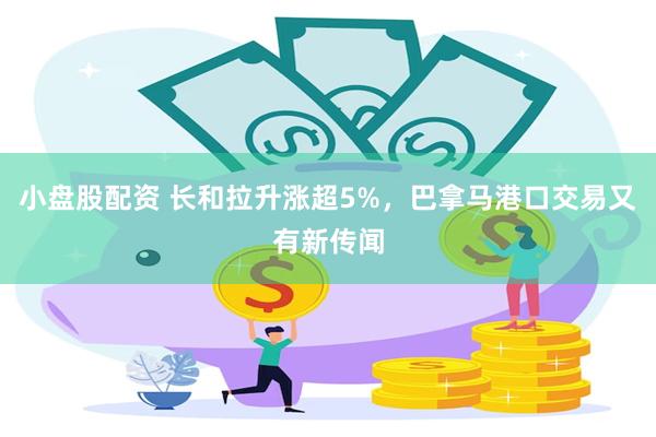 小盘股配资 长和拉升涨超5%，巴拿马港口交易又有新传闻