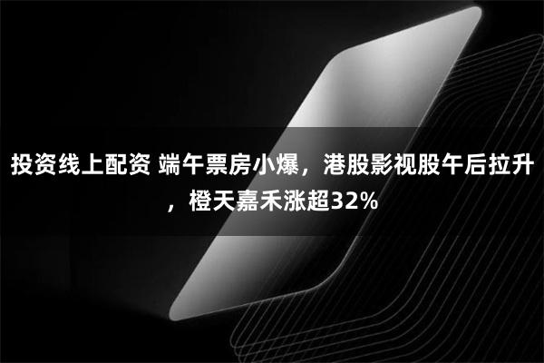 投资线上配资 端午票房小爆，港股影视股午后拉升，橙天嘉禾涨超32%