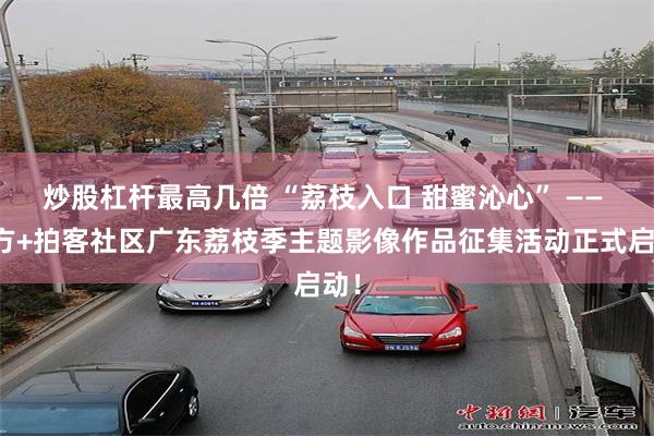 炒股杠杆最高几倍 “荔枝入口 甜蜜沁心” —— 南方+拍客社区广东荔枝季主题影像作品征集活动正式启动！