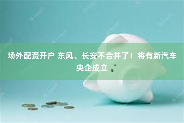 场外配资开户 东风、长安不合并了！将有新汽车央企成立