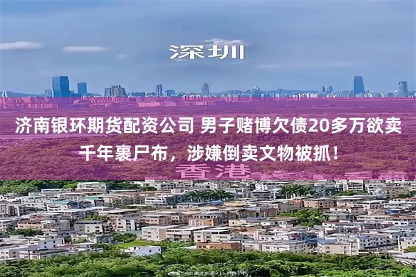 济南银环期货配资公司 男子赌博欠债20多万欲卖千年裹尸布，涉嫌倒卖文物被抓！