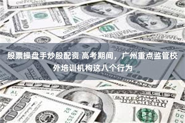 股票操盘手炒股配资 高考期间，广州重点监管校外培训机构这八个行为