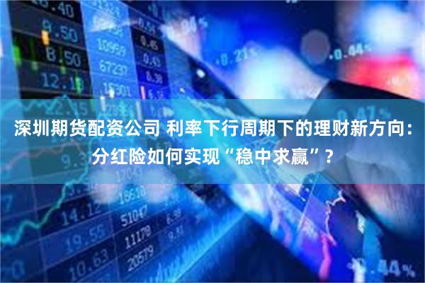 深圳期货配资公司 利率下行周期下的理财新方向：分红险如何实现“稳中求赢”？