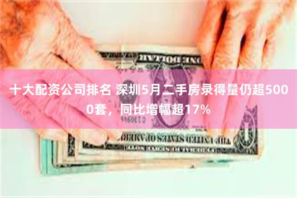 十大配资公司排名 深圳5月二手房录得量仍超5000套，同比增幅超17%
