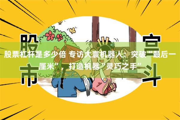 股票杠杆是多少倍 专访大寰机器人：突破“最后一厘米”，打造机器“灵巧之手”