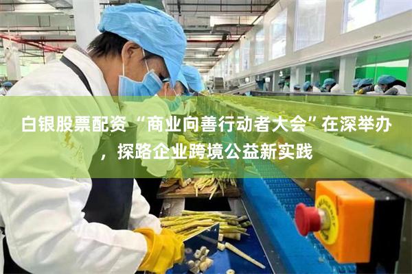 白银股票配资 “商业向善行动者大会”在深举办,探路企业跨境公益新实践