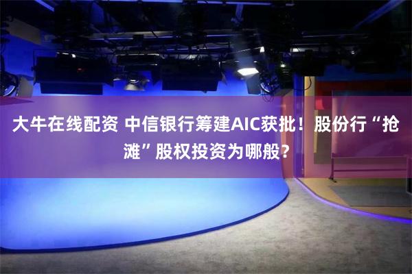 大牛在线配资 中信银行筹建AIC获批！股份行“抢滩”股权投资为哪般？