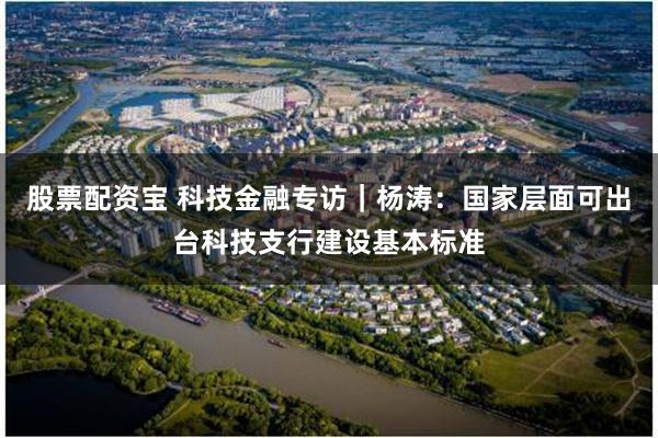 股票配资宝 科技金融专访｜杨涛：国家层面可出台科技支行建设基本标准
