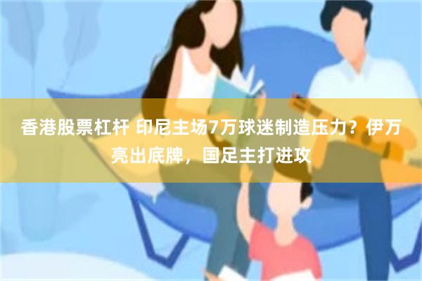 香港股票杠杆 印尼主场7万球迷制造压力？伊万亮出底牌，国足主打进攻
