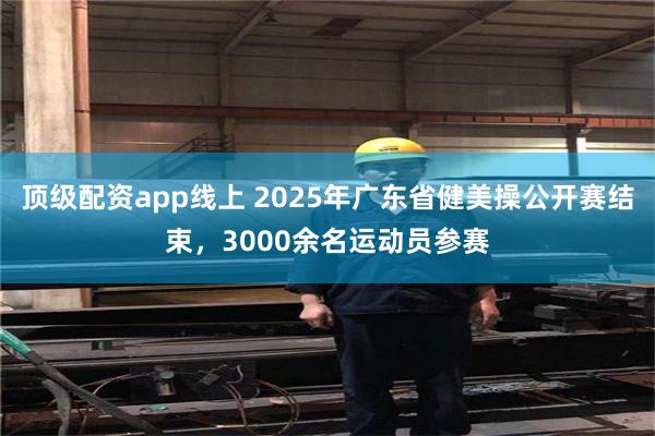 顶级配资app线上 2025年广东省健美操公开赛结束，3000余名运动员参赛