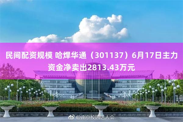 民间配资规模 哈焊华通（301137）6月17日主力资金净卖出2813.43万元