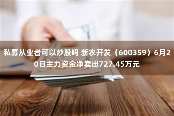 私募从业者可以炒股吗 新农开发（600359）6月20日主力资金净卖出727.45万元