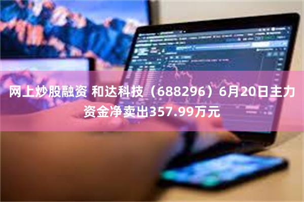 网上炒股融资 和达科技（688296）6月20日主力资金净卖出357.99万元