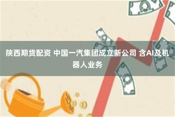 陕西期货配资 中国一汽集团成立新公司 含AI及机器人业务